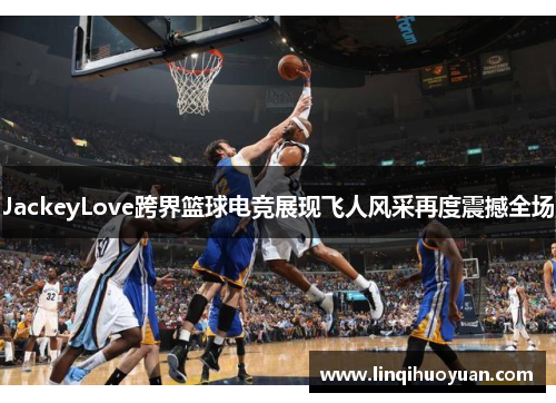JackeyLove跨界篮球电竞展现飞人风采再度震撼全场