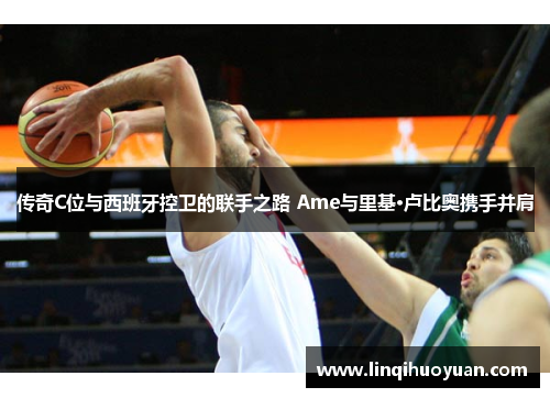 传奇C位与西班牙控卫的联手之路 Ame与里基·卢比奥携手并肩